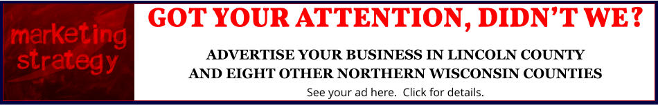 GOT YOUR ATTENTION, DIDNâ€™T WE?ADVERTISE YOUR BUSINESS IN LINCOLN COUNTYAND EIGHT OTHER NORTHERN WISCONSIN COUNTIES See your ad here.  Click for details.