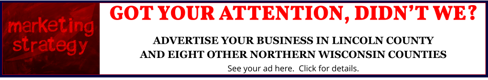 GOT YOUR ATTENTION, DIDN’T WE?ADVERTISE YOUR BUSINESS IN LINCOLN COUNTYAND EIGHT OTHER NORTHERN WISCONSIN COUNTIES See your ad here.  Click for details.